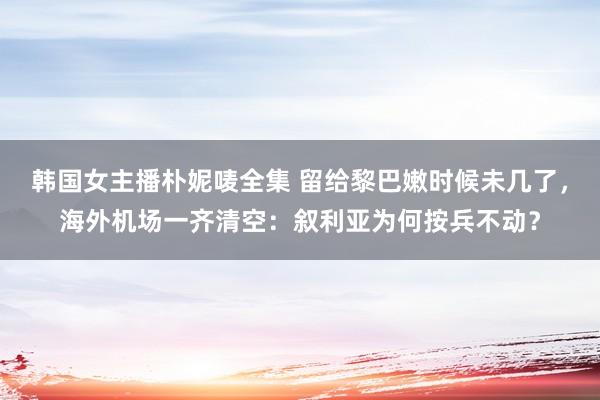 韩国女主播朴妮唛全集 留给黎巴嫩时候未几了，海外机场一齐清空：叙利亚为何按兵不动？