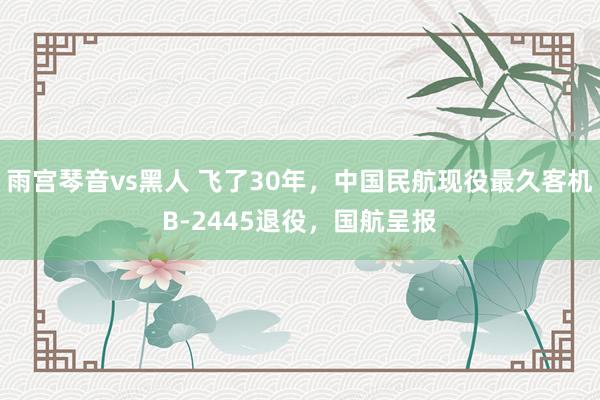 雨宫琴音vs黑人 飞了30年，中国民航现役最久客机B-2445退役，国航呈报