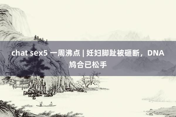 chat sex5 一周沸点 | 妊妇脚趾被砸断，DNA鸠合已松手