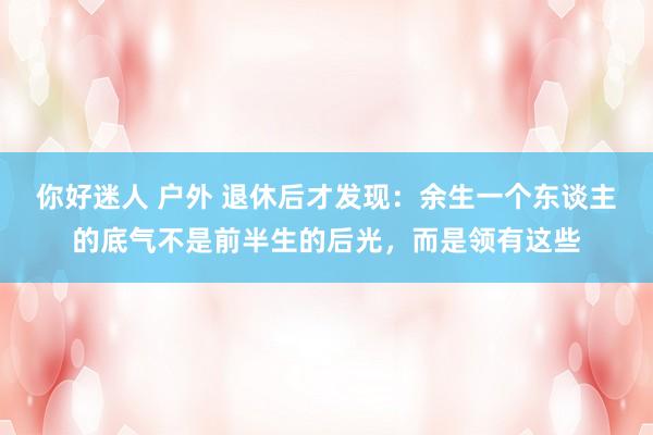 你好迷人 户外 退休后才发现：余生一个东谈主的底气不是前半生的后光，而是领有这些