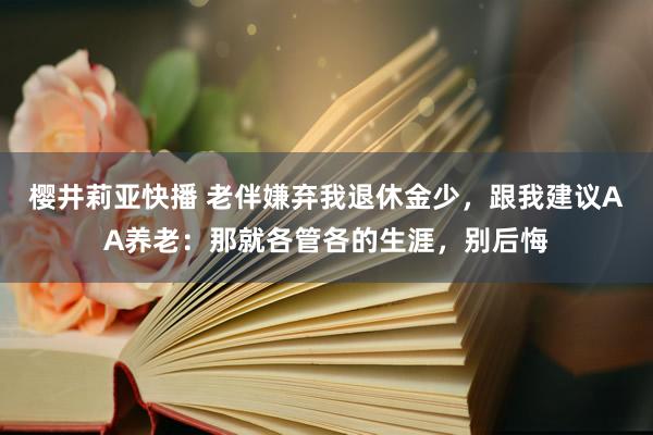 樱井莉亚快播 老伴嫌弃我退休金少，跟我建议AA养老：那就各管各的生涯，别后悔