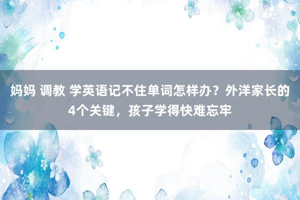 妈妈 调教 学英语记不住单词怎样办？外洋家长的4个关键，孩子学得快难忘牢