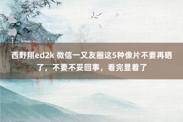 西野翔ed2k 微信一又友圈这5种像片不要再晒了，不要不妥回事，看完显着了