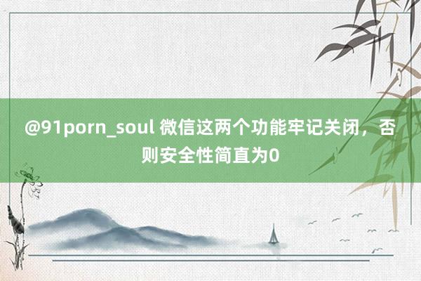 @91porn_soul 微信这两个功能牢记关闭，否则安全性简直为0