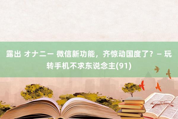 露出 オナニー 微信新功能，齐惊动国度了？— 玩转手机不求东说念主(91)