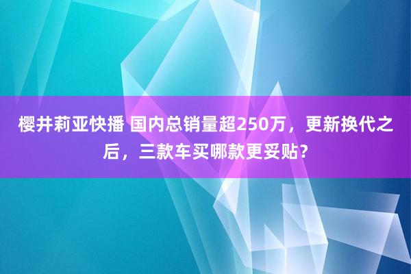 樱井莉亚快播 国内总销量超250万，更新换代之后，三款车买哪款更妥贴？