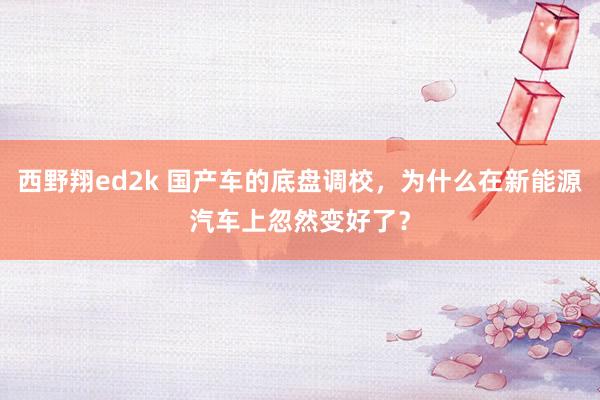 西野翔ed2k 国产车的底盘调校，为什么在新能源汽车上忽然变好了？