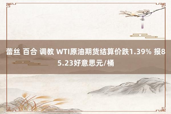 蕾丝 百合 调教 WTI原油期货结算价跌1.39% 报85.23好意思元/桶