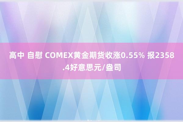 高中 自慰 COMEX黄金期货收涨0.55% 报2358.4好意思元/盎司