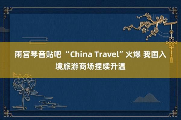 雨宫琴音贴吧 “China Travel”火爆 我国入境旅游商场捏续升温