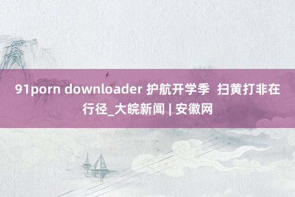 91porn downloader 护航开学季  扫黄打非在行径_大皖新闻 | 安徽网