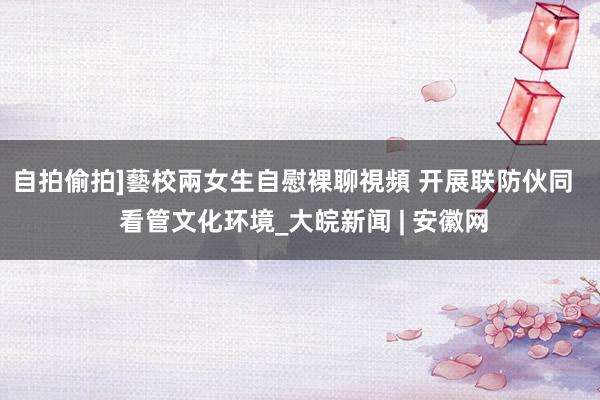 自拍偷拍]藝校兩女生自慰裸聊視頻 开展联防伙同   看管文化环境_大皖新闻 | 安徽网