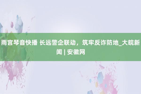 雨宫琴音快播 长远警企联动，筑牢反诈防地_大皖新闻 | 安徽网