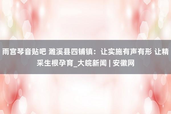 雨宫琴音贴吧 濉溪县四铺镇：让实施有声有形 让精采生根孕育_大皖新闻 | 安徽网