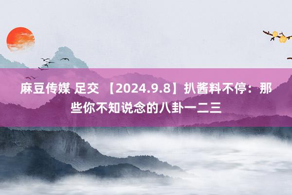 麻豆传媒 足交 【2024.9.8】扒酱料不停：那些你不知说念的八卦一二三