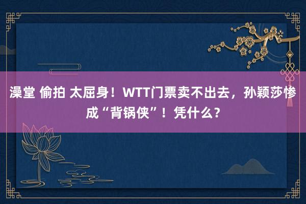 澡堂 偷拍 太屈身！WTT门票卖不出去，孙颖莎惨成“背锅侠”！凭什么？