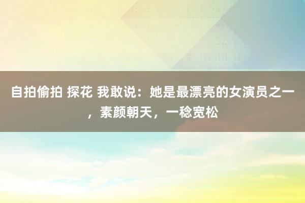 自拍偷拍 探花 我敢说：她是最漂亮的女演员之一，素颜朝天，一稔宽松