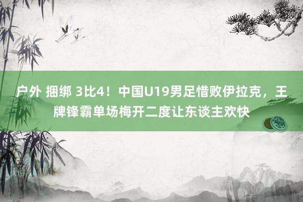 户外 捆绑 3比4！中国U19男足惜败伊拉克，王牌锋霸单场梅开二度让东谈主欢快