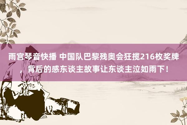 雨宫琴音快播 中国队巴黎残奥会狂揽216枚奖牌，背后的感东谈主故事让东谈主泣如雨下！