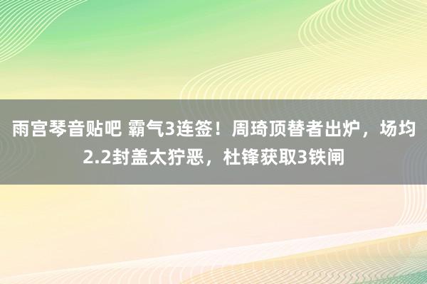 雨宫琴音贴吧 霸气3连签！周琦顶替者出炉，场均2.2封盖太狞恶，杜锋获取3铁闸