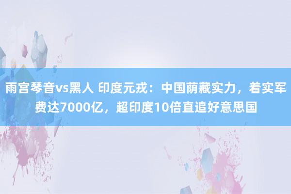 雨宫琴音vs黑人 印度元戎：中国荫藏实力，着实军费达7000亿，超印度10倍直追好意思国