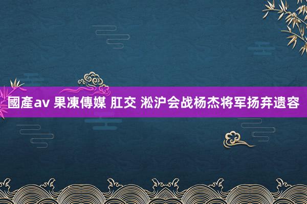 國產av 果凍傳媒 肛交 淞沪会战杨杰将军扬弃遗容