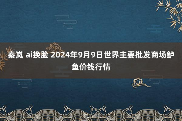 秦岚 ai换脸 2024年9月9日世界主要批发商场鲈鱼价钱行情