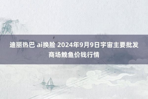 迪丽热巴 ai换脸 2024年9月9日宇宙主要批发商场鮸鱼价钱行情