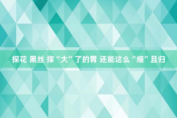 探花 黑丝 撑“大”了的胃 还能这么“缩”且归