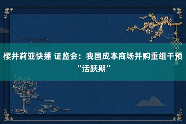 樱井莉亚快播 证监会：我国成本商场并购重组干预“活跃期”