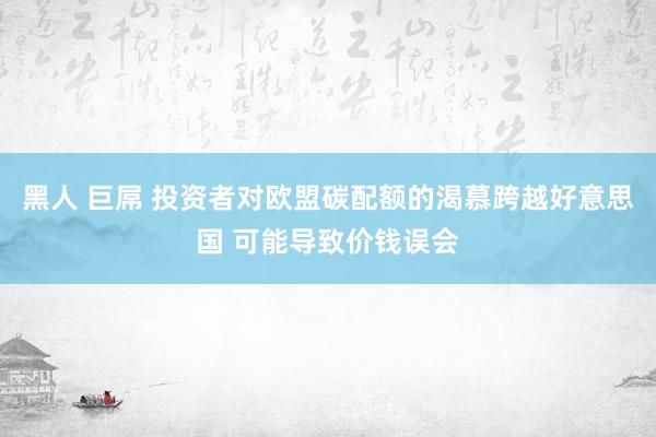 黑人 巨屌 投资者对欧盟碳配额的渴慕跨越好意思国 可能导致价钱误会