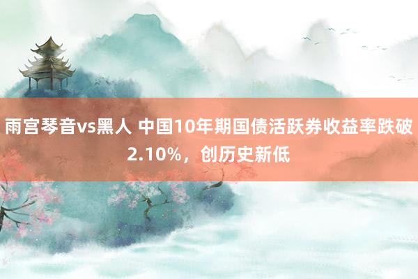 雨宫琴音vs黑人 中国10年期国债活跃券收益率跌破2.10%，创历史新低