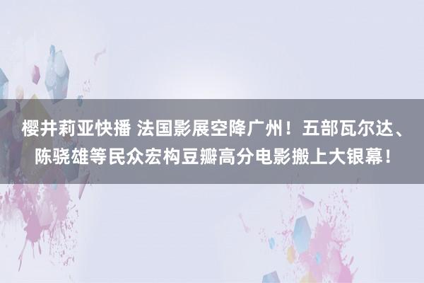 樱井莉亚快播 法国影展空降广州！五部瓦尔达、陈骁雄等民众宏构豆瓣高分电影搬上大银幕！