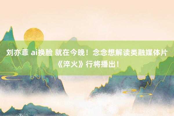 刘亦菲 ai换脸 就在今晚！念念想解读类融媒体片《淬火》行将播出！