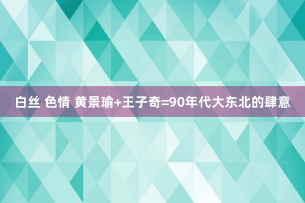 白丝 色情 黄景瑜+王子奇=90年代大东北的肆意