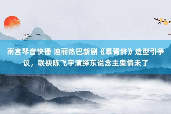 雨宫琴音快播 迪丽热巴新剧《慕胥辞》造型引争议，联袂陈飞宇演绎东说念主鬼情未了