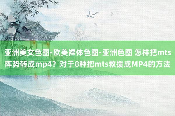 亚洲美女色图-欧美裸体色图-亚洲色图 怎样把mts阵势转成mp4？对于8种把mts救援成MP4的方法