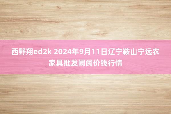 西野翔ed2k 2024年9月11日辽宁鞍山宁远农家具批发阛阓价钱行情