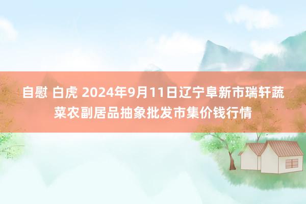 自慰 白虎 2024年9月11日辽宁阜新市瑞轩蔬菜农副居品抽象批发市集价钱行情