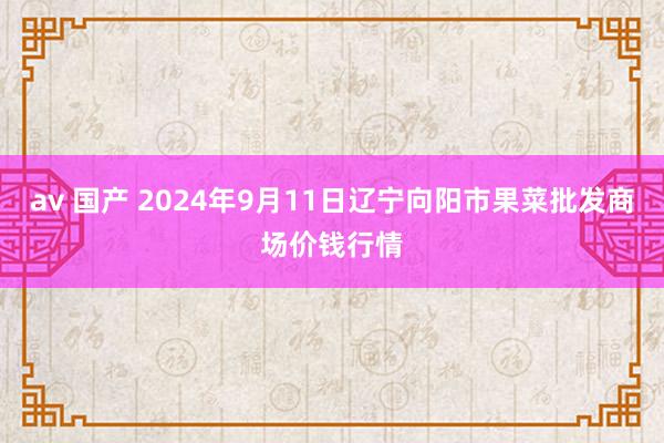 av 国产 2024年9月11日辽宁向阳市果菜批发商场价钱行情