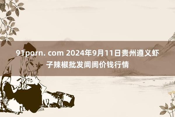 91porn. com 2024年9月11日贵州遵义虾子辣椒批发阛阓价钱行情