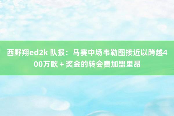 西野翔ed2k 队报：马赛中场韦勒图接近以跨越400万欧＋奖金的转会费加盟里昂