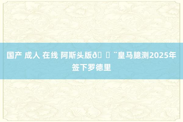 国产 成人 在线 阿斯头版🚨皇马臆测2025年签下罗德里