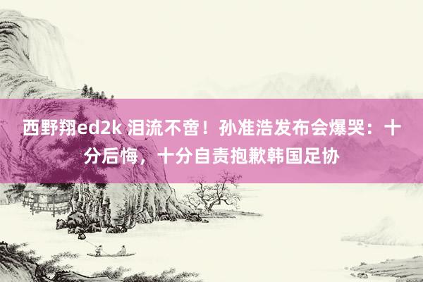 西野翔ed2k 泪流不啻！孙准浩发布会爆哭：十分后悔，十分自责抱歉韩国足协