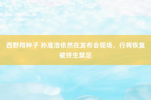 西野翔种子 孙准浩依然在发布会现场，行将恢复被终生禁足