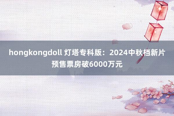 hongkongdoll 灯塔专科版：2024中秋档新片预售票房破6000万元