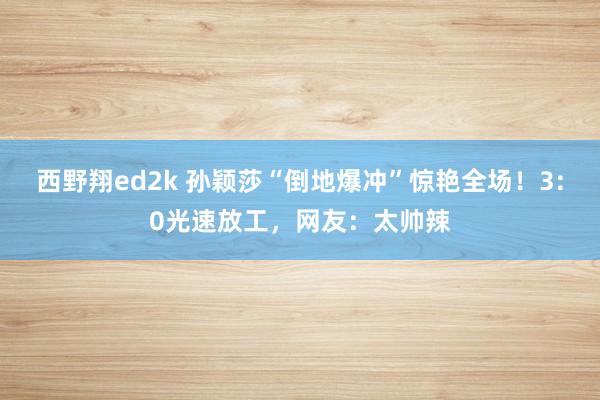 西野翔ed2k 孙颖莎“倒地爆冲”惊艳全场！3:0光速放工，网友：太帅辣