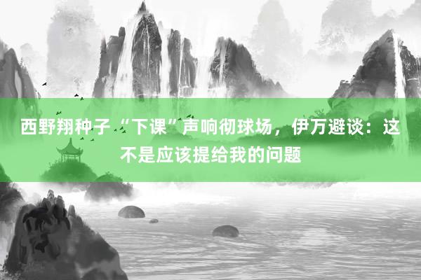 西野翔种子 “下课”声响彻球场，伊万避谈：这不是应该提给我的问题