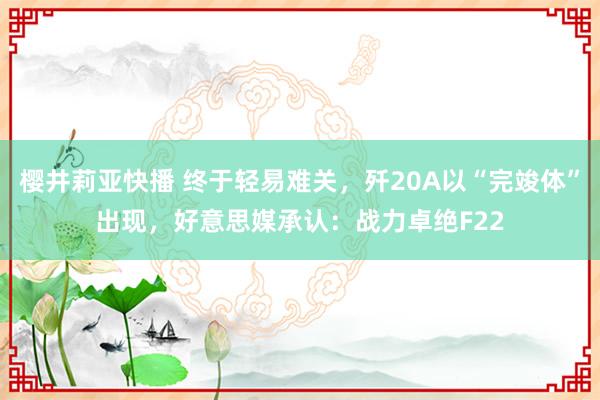 樱井莉亚快播 终于轻易难关，歼20A以“完竣体”出现，好意思媒承认：战力卓绝F22