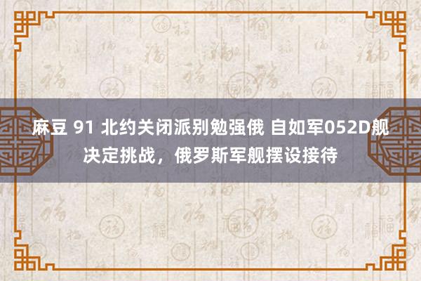 麻豆 91 北约关闭派别勉强俄 自如军052D舰决定挑战，俄罗斯军舰摆设接待